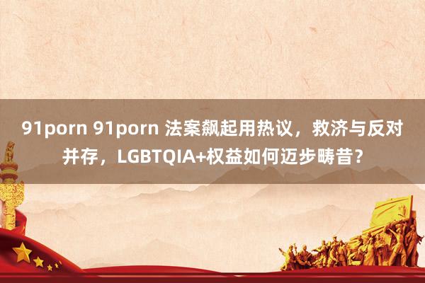 91porn 91porn 法案飙起用热议，救济与反对并存，LGBTQIA+权益如何迈步畴昔？