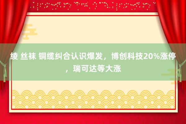 绫 丝袜 铜缆纠合认识爆发，博创科技20%涨停，瑞可达等大涨