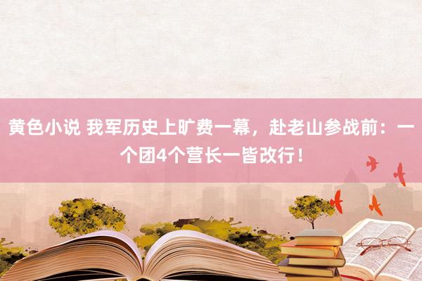 黄色小说 我军历史上旷费一幕，赴老山参战前：一个团4个营长一皆改行！