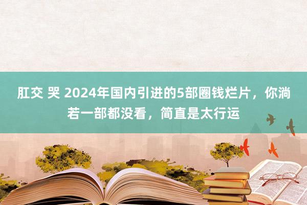 肛交 哭 2024年国内引进的5部圈钱烂片，你淌若一部都没看，简直是太行运