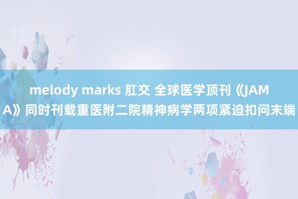 melody marks 肛交 全球医学顶刊《JAMA》同时刊载重医附二院精神病学两项紧迫扣问末端