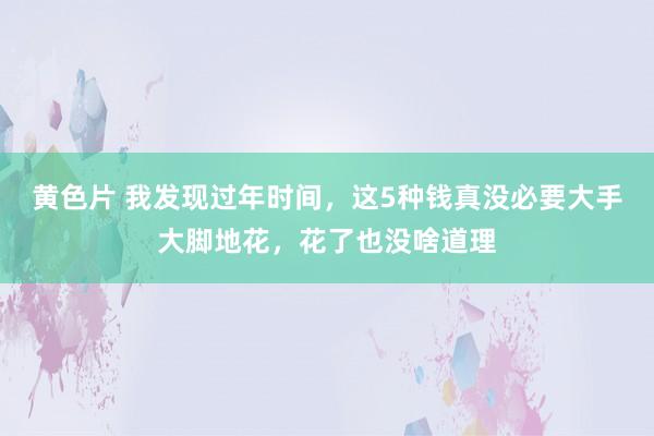 黄色片 我发现过年时间，这5种钱真没必要大手大脚地花，花了也没啥道理