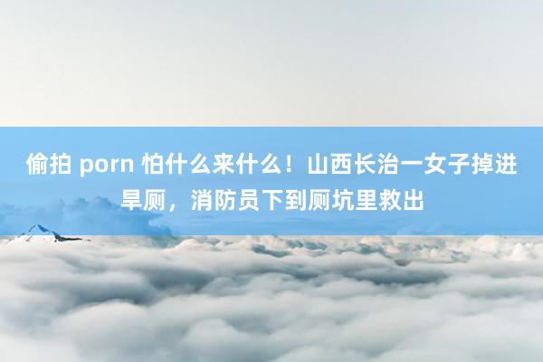 偷拍 porn 怕什么来什么！山西长治一女子掉进旱厕，消防员下到厕坑里救出