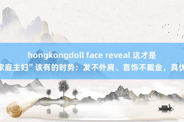 hongkongdoll face reveal 这才是“家庭主妇”该有的时势：发不外肩、首饰不戴金，真优雅