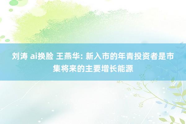 刘涛 ai换脸 王燕华: 新入市的年青投资者是市集将来的主要增长能源