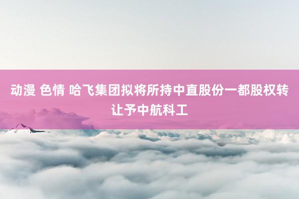 动漫 色情 哈飞集团拟将所持中直股份一都股权转让予中航科工