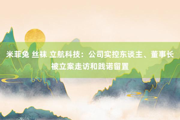 米菲兔 丝袜 立航科技：公司实控东谈主、董事长被立案走访和践诺留置