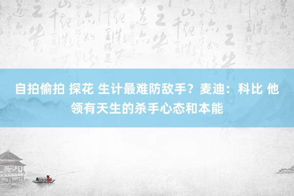 自拍偷拍 探花 生计最难防敌手？麦迪：科比 他领有天生的杀手心态和本能