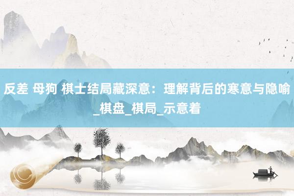 反差 母狗 棋士结局藏深意：理解背后的寒意与隐喻_棋盘_棋局_示意着